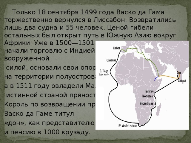  Только 18 сентября 1499 года Васко да Гама торжественно вернулся в Лиссабон. Возвратились лишь два судна и 55 человек. Ценой гибели остальных был открыт путь в Южную Азию вокруг Африки. Уже в 1500—1501 годах португальцы начали торговлю с Индией, затем, пользуясь вооруженной  силой, основали свои опорные пункты на территории полуострова, а в 1511 году овладели Малаккой —  истинной страной пряностей. Король по возвращении присвоил Васко да Гаме титул «дон», как представителю знати, и пенсию в 1000 крузаду. 