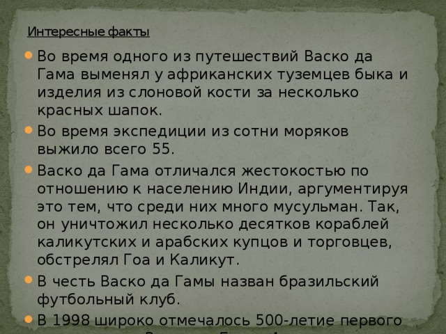 Интересные факты Во время одного из путешествий Васко да Гама выменял у африканских туземцев быка и изделия из слоновой кости за несколько красных шапок. Во время экспедиции из сотни моряков выжило всего 55. Васко да Гама отличался жестокостью по отношению к населению Индии, аргументируя это тем, что среди них много мусульман. Так, он уничтожил несколько десятков кораблей каликутских и арабских купцов и торговцев, обстрелял Гоа и Каликут. В честь Васко да Гамы назван бразильский футбольный клуб. В 1998 широко отмечалось 500-летие первого путешествия Васко да Гамы. 4 апреля в устье Тежу (Лиссабон) был торжественно открыт самый длинный в Европе мост, названный в честь великого мореплавателя. В честь Васко да Гамы назван город в Гоа. 
