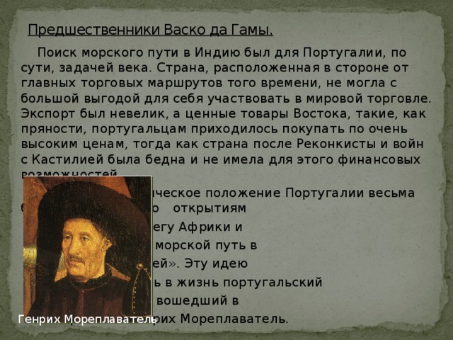 Предшественники Васко да Гамы.  Поиск морского пути в Индию был для Португалии, по сути, задачей века. Страна, расположенная в стороне от главных торговых маршрутов того времени, не могла с большой выгодой для себя участвовать в мировой торговле. Экспорт был невелик, а ценные товары Востока, такие, как пряности, португальцам приходилось покупать по очень высоким ценам, тогда как страна после Реконкисты и войн с Кастилией была бедна и не имела для этого финансовых возможностей.  Однако географическое положение Португалии весьма благоприятствовало     открытиям    на западном берегу Африки и     попыткам найти морской путь в    «страну пряностей». Эту идею    начал претворять в жизнь португальский     инфант Энрике, вошедший в    историю как Генрих Мореплаватель. Генрих Мореплаватель 