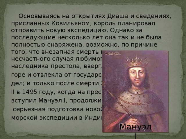  Основываясь на открытиях Диаша и сведениях, присланных Ковильяном, король планировал отправить новую экспедицию. Однако за последующие несколько лет она так и не была полностью снаряжена, возможно, по причине того, что внезапная смерть в результате несчастного случая любимого сына короля, наследника престола, ввергла его в глубокое горе и отвлекла от государственных дел; и только после смерти Жуана II в 1495 году, когда на престол вступил Мануэл I, продолжилась  серьезная подготовка новой морской экспедиции в Индию. Мануэл I 