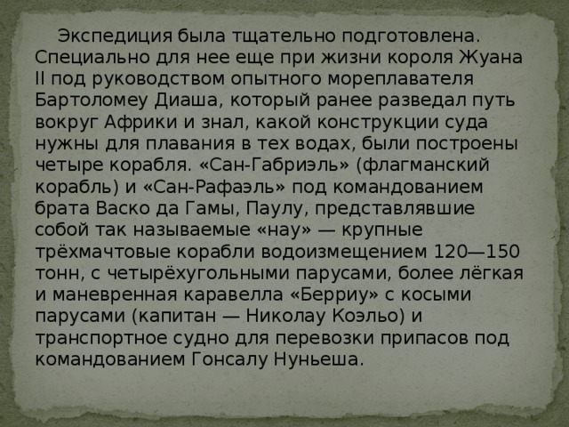  Экспедиция была тщательно подготовлена. Специально для нее еще при жизни короля Жуана II под руководством опытного мореплавателя Бартоломеу Диаша, который ранее разведал путь вокруг Африки и знал, какой конструкции суда нужны для плавания в тех водах, были построены четыре корабля. «Сан-Габриэль» (флагманский корабль) и «Сан-Рафаэль» под командованием брата Васко да Гамы, Паулу, представлявшие собой так называемые «нау» — крупные трёхмачтовые корабли водоизмещением 120—150 тонн, с четырёхугольными парусами, более лёгкая и маневренная каравелла «Берриу» с косыми парусами (капитан — Николау Коэльо) и транспортное судно для перевозки припасов под командованием Гонсалу Нуньеша. 