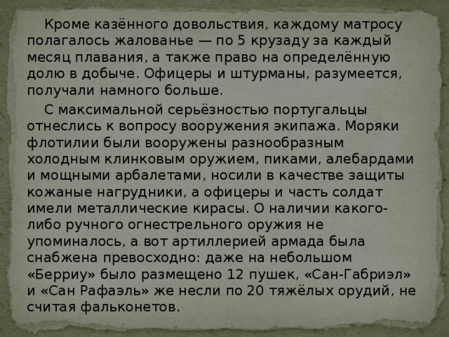  Кроме казённого довольствия, каждому матросу полагалось жалованье — по 5 крузаду за каждый месяц плавания, а также право на определённую долю в добыче. Офицеры и штурманы, разумеется, получали намного больше.  С максимальной серьёзностью португальцы отнеслись к вопросу вооружения экипажа. Моряки флотилии были вооружены разнообразным холодным клинковым оружием, пиками, алебардами и мощными арбалетами, носили в качестве защиты кожаные нагрудники, а офицеры и часть солдат имели металлические кирасы. О наличии какого-либо ручного огнестрельного оружия не упоминалось, а вот артиллерией армада была снабжена превосходно: даже на небольшом «Берриу» было размещено 12 пушек, «Сан-Габриэл» и «Сан Рафаэль» же несли по 20 тяжёлых орудий, не считая фальконетов. 