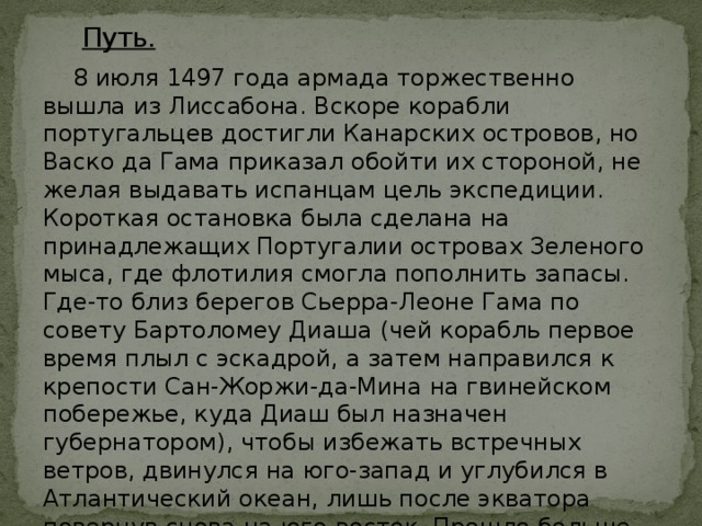 Путь.  8 июля 1497 года армада торжественно вышла из Лиссабона. Вскоре корабли португальцев достигли Канарских островов, но Васко да Гама приказал обойти их стороной, не желая выдавать испанцам цель экспедиции. Короткая остановка была сделана на принадлежащих Португалии островах Зеленого мыса, где флотилия смогла пополнить запасы. Где-то близ берегов Сьерра-Леоне Гама по совету Бартоломеу Диаша (чей корабль первое время плыл с эскадрой, а затем направился к крепости Сан-Жоржи-да-Мина на гвинейском побережье, куда Диаш был назначен губернатором), чтобы избежать встречных ветров, двинулся на юго-запад и углубился в Атлантический океан, лишь после экватора повернув снова на юго-восток. Прошло больше трех месяцев, прежде чем португальцы вновь увидели землю. 