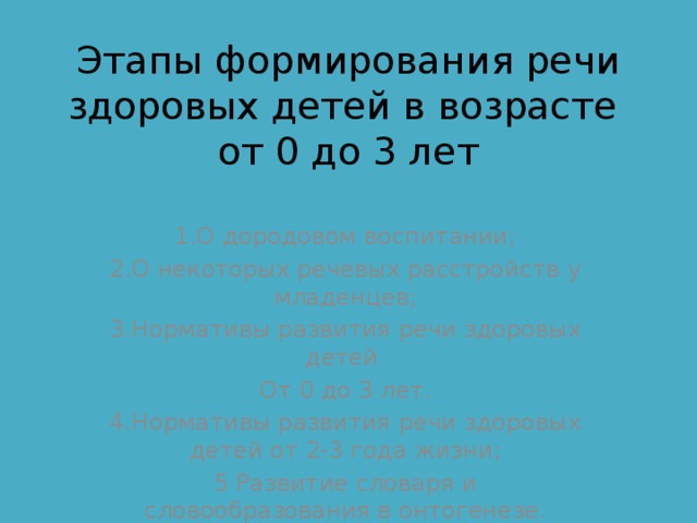 Этапы формирования речи здоровых детей в возрасте  от 0 до 3 лет   1.О дородовом воспитании; 2.О некоторых речевых расстройств у младенцев; 3.Нормативы развития речи здоровых детей От 0 до 3 лет. 4.Нормативы развития речи здоровых детей от 2-3 года жизни; 5 Развитие словаря и словообразования в онтогенезе. 
