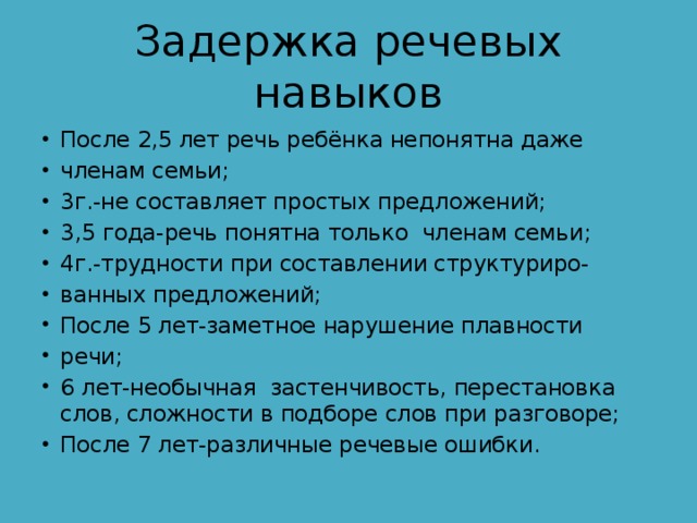 Задержка речевых навыков После 2,5 лет речь ребёнка непонятна даже членам семьи; 3г.-не составляет простых предложений; 3,5 года-речь понятна только членам семьи; 4г.-трудности при составлении структуриро- ванных предложений; После 5 лет-заметное нарушение плавности речи; 6 лет-необычная застенчивость, перестановка слов, сложности в подборе слов при разговоре; После 7 лет-различные речевые ошибки. 