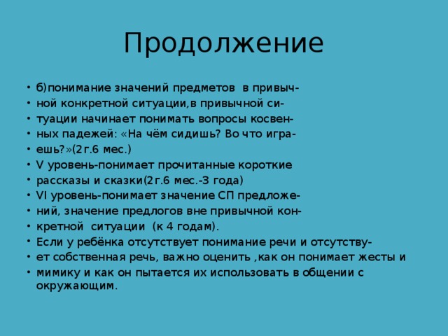 Продолжение б)понимание значений предметов в привыч- ной конкретной ситуации,в привычной си- туации начинает понимать вопросы косвен- ных падежей: «На чём сидишь? Во что игра- ешь?»(2г.6 мес.) V уровень-понимает прочитанные короткие рассказы и сказки(2г.6 мес.-3 года) VI уровень-понимает значение СП предложе- ний, значение предлогов вне привычной кон- кретной ситуации (к 4 годам). Если у ребёнка отсутствует понимание речи и отсутству- ет собственная речь, важно оценить ,как он понимает жесты и мимику и как он пытается их использовать в общении с окружающим. 