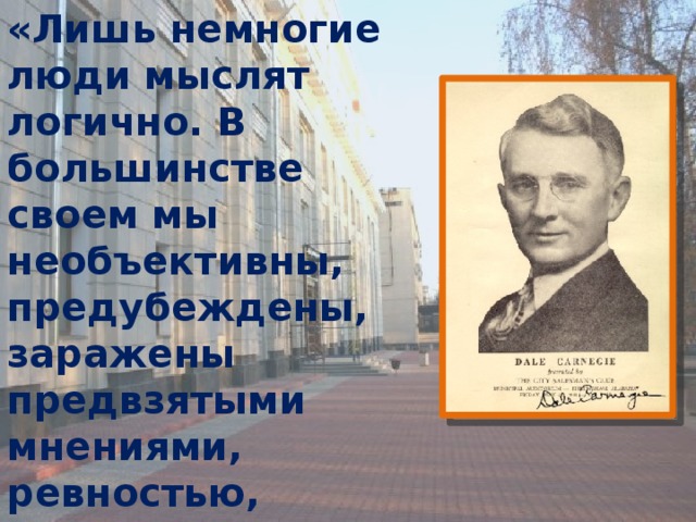 «Лишь немногие люди мыслят логично. В большинстве своем мы необъективны, предубеждены, заражены предвзятыми мнениями, ревностью, подозрительностью, страхом, завистью и гордыней.» (Д. Карнеги) 