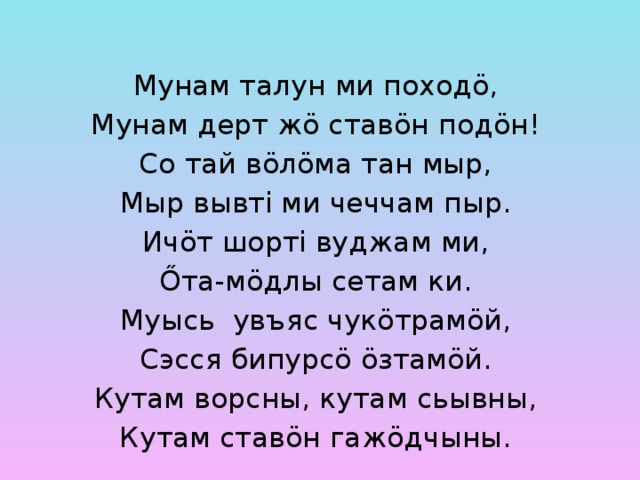 Мунам талун ми поход ö, Мунам дерт жö ставöн подöн! Со тай вöлöма тан мыр, Мыр вывтi ми чеччам пыр. Ичöт шортi вуджам ми, Őта-мöдлы сетам ки. Муысь увъяс чукöтрамöй, Сэсся бипурсö öзтамöй. Кутам ворсны, кутам сьывны, Кутам ставöн гажöдчыны. 