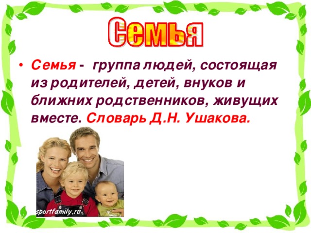 Семья -   группа людей, состоящая из родителей, детей, внуков и ближних родственников, живущих вместе.  Словарь Д.Н. Ушакова.   