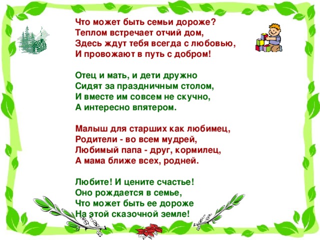 Что может быть семьи дороже?  Теплом встречает отчий дом,  Здесь ждут тебя всегда с любовью,  И провожают в путь с добром!   Отец и мать, и дети дружно  Сидят за праздничным столом,  И вместе им совсем не скучно,  А интересно впятером.   Малыш для старших как любимец,  Родители - во всем мудрей,  Любимый папа - друг, кормилец,  А мама ближе всех, родней.   Любите! И цените счастье!  Оно рождается в семье,  Что может быть ее дороже  На этой сказочной земле!   