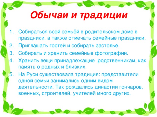 Обычаи и традиции Собираться всей семьёй в родительском доме в праздники, а также отмечать семейные праздники. Приглашать гостей и собирать застолье. Собирать и хранить семейные фотографии. Хранить вещи принадлежащие родственникам, как память о родных и близких. На Руси существовала традиция: представители одной семьи занимались одним видом деятельности. Так рождались династии гончаров, военных, строителей, учителей много других. 