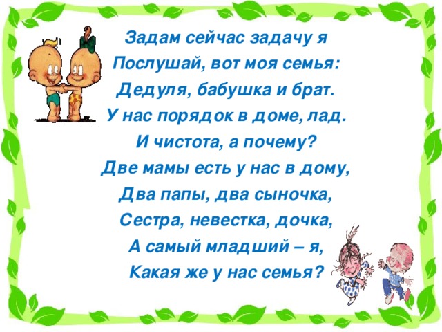 Задам сейчас задачу я Послушай, вот моя семья: Дедуля, бабушка и брат. У нас порядок в доме, лад. И чистота, а почему? Две мамы есть у нас в дому, Два папы, два сыночка, Сестра, невестка, дочка, А самый младший – я, Какая же у нас семья? 