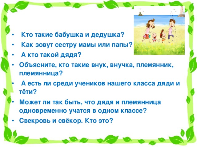    Кто такие бабушка и дедушка?  Как зовут сестру мамы или папы?  А кто такой дядя? Объясните, кто такие внук, внучка, племянник, племянница?  А есть ли среди учеников нашего класса дяди и тёти? Может ли так быть, что дядя и племянница одновременно учатся в одном классе? Свекровь и свёкор. Кто это?   