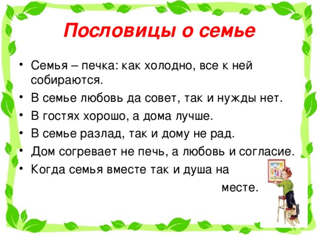 Пословицы о семье Семья – печка: как холодно, все к ней собираются. В семье любовь да совет, так и нужды нет. В гостях хорошо, а дома лучше. В семье разлад, так и дому не рад. Дом согревает не печь, а любовь и согласие. Когда семья вместе так и душа на  месте. 