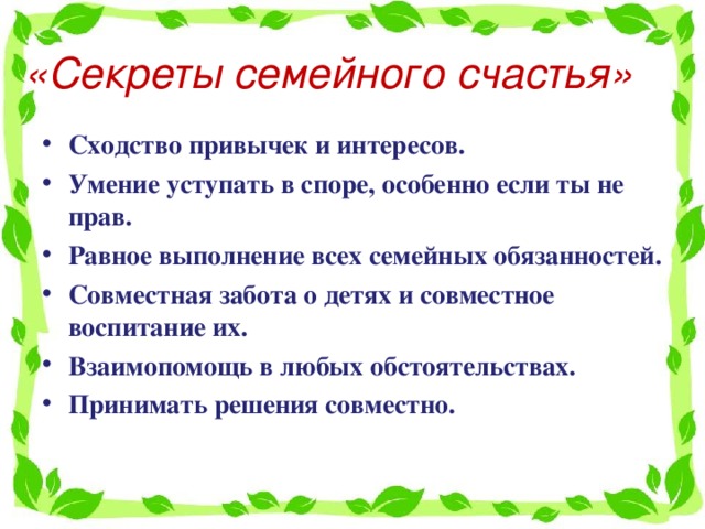 «Секреты семейного счастья» Сходство привычек и интересов. Умение уступать в споре, особенно если ты не прав. Равное выполнение всех семейных обязанностей. Совместная забота о детях и совместное воспитание их. Взаимопомощь в любых обстоятельствах. Принимать решения совместно.    