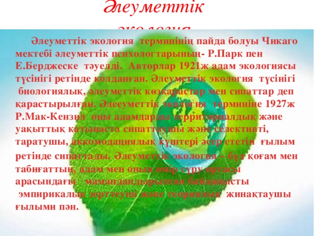 Әлеуметтік экология  Әлеуметтік экология  терминінің пайда болуы Чикаго мектебі әлеуметтік психологтарының- Р.Парк пен Е.Берджеске  тәуелді.  Авторлар 1921ж адам экологиясы түсінігі ретінде қолданған. Әлеуметтік экология  түсінігі  биологиялық, әлеуметтік көзқарастар мен сипаттар деп қарастырылған. Әлееуметтік экология  терминіне 1927ж Р.Мак-Кензил  оны адамдарды территориалдық және уақыттық қатынаста сипаттаушы және селективті, таратушы, аккомодациялық күштері әсер ететін  ғылым ретінде сипаттады . Әлеуметтік экология – бұл қоғам мен табиғаттың, адам мен оның өмір сүру ортасы арасындағы   мамандандырылған байланысты  эмпирикалық зерттеуші және теориялық  жинақтаушы ғылыми пән. 