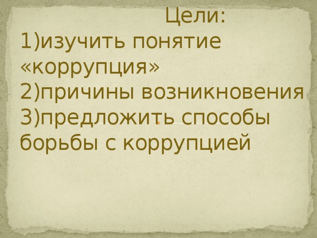  Цели:  1)изучить понятие «коррупция»  2)причины возникновения  3)предложить способы борьбы с коррупцией    
