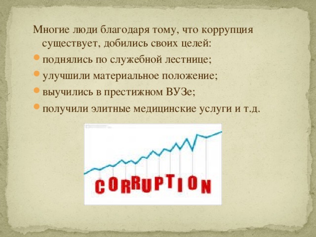 Многие люди благодаря тому, что коррупция существует, добились своих целей: поднялись по служебной лестнице; улучшили материальное положение; выучились в престижном ВУЗе; получили элитные медицинские услуги и т.д. 
