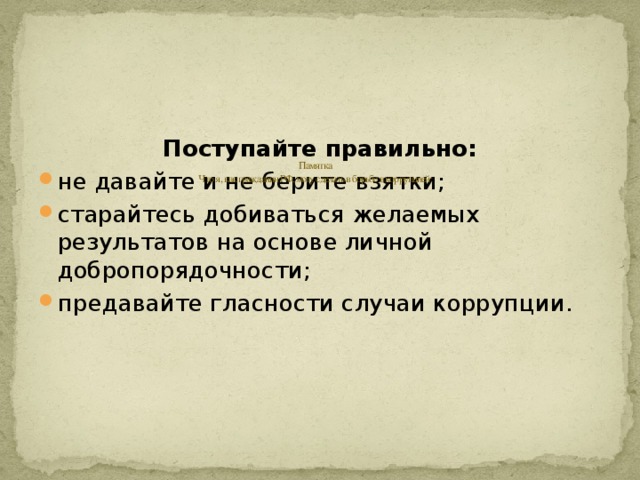        Памятка  Что я, как гражданин РФ, могу сделать в борьбе в коррупцией:    Поступайте правильно: не давайте и не берите взятки; старайтесь добиваться желаемых результатов на основе личной добропорядочности; предавайте гласности случаи коррупции. 