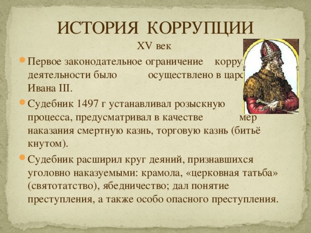 ИСТОРИЯ КОРРУПЦИИ XV век Первое законодательное ограничение коррупционной деятельности было осуществлено в царствование Ивана III. Судебник 1497 г устанавливал розыскную форму процесса, предусматривал в качестве мер наказания смертную казнь, торговую казнь (битьё кнутом). Судебник расширил круг деяний, признавшихся уголовно наказуемыми: крамола, «церковная татьба» (святотатство), ябедничество; дал понятие преступления, а также особо опасного преступления. 