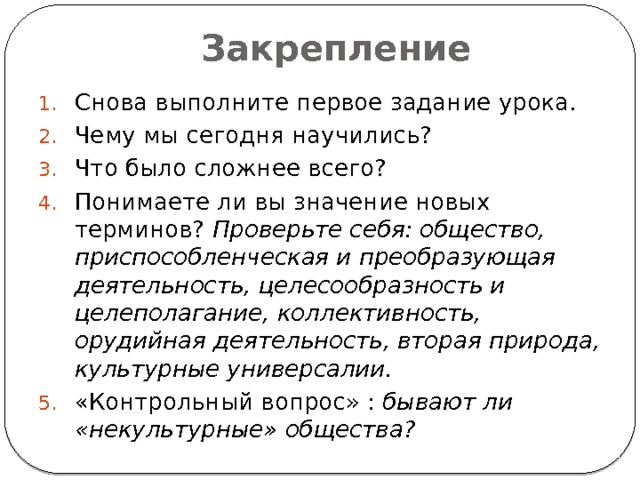 Закрепление Снова выполните первое задание урока. Чему мы сегодня научились? Что было сложнее всего? Понимаете ли вы значение новых терминов? Проверьте себя: общество, приспособленческая и преобразующая деятельность, целесообразность и целеполагание, коллективность, орудийная деятельность, вторая природа, культурные универсалии. «Контрольный вопрос» : бывают ли «некультурные» общества? 