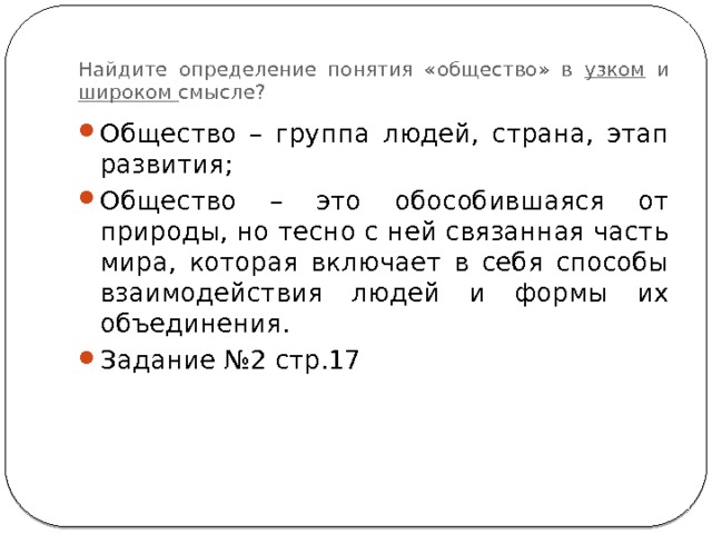 Найдите определение понятия «общество» в узком и широком смысле? Общество – группа людей, страна, этап развития; Общество – это обособившаяся от природы, но тесно с ней связанная часть мира, которая включает в себя способы взаимодействия людей и формы их объединения. Задание №2 стр.17 