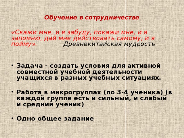  Обучение в сотрудничестве   «Скажи мне, и я забуду, покажи мне, и я запомню, дай мне действовать самому, и я пойму». Древнекитайская мудрость  Задача - создать условия для активной совместной учебной деятельности учащихся в разных учебных ситуациях.  Работа в микрогруппах (по 3-4 ученика) (в каждой группе есть и сильный, и слабый и средний ученик)  Одно общее задание 