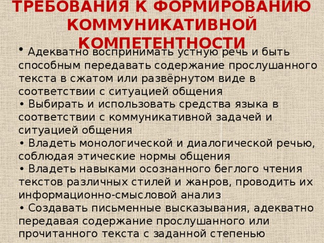 ТРЕБОВАНИЯ К ФОРМИРОВАНИЮ  КОММУНИКАТИВНОЙ КОМПЕТЕНТНОСТИ  Адекватно воспринимать устную речь и быть способным передавать содержание прослушанного текста в сжатом или развёрнутом виде в соответствии с ситуацией общения • Выбирать и использовать средства языка в соответствии с коммуникативной задачей и ситуацией общения • Владеть монологической и диалогической речью, соблюдая этические нормы общения • Владеть навыками осознанного беглого чтения текстов различных стилей и жанров, проводить их информационно-смысловой анализ • Создавать письменные высказывания, адекватно передавая содержание прослушанного или прочитанного текста с заданной степенью конкретизации • Составлять план, тезисы, конспект • Владеть ин.языком на уровне функциональной грамотности 