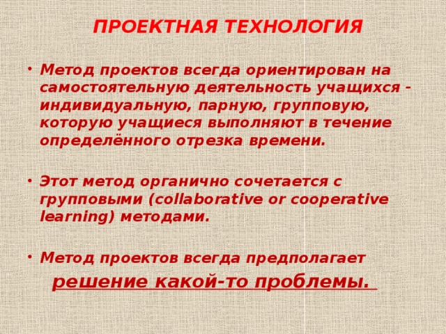 ПРОЕКТНАЯ ТЕХНОЛОГИЯ  Метод проектов всегда ориентирован на самостоятельную деятельность учащихся - индивидуальную, парную, групповую, которую учащиеся выполняют в течение определённого отрезка времени.  Этот метод органично сочетается с групповыми (collaborative or cooperative learning) методами.  Метод проектов всегда предполагает  решение какой-то проблемы. 