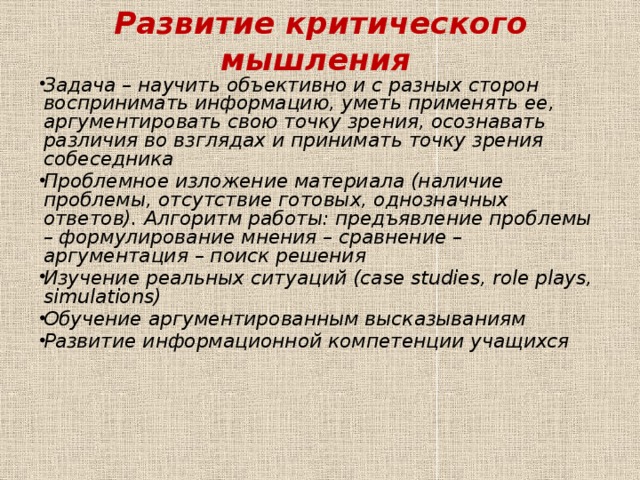 Развитие критического мышления Задача – научить объективно и с разных сторон воспринимать информацию, уметь применять ее, аргументировать свою точку зрения, осознавать различия во взглядах и принимать точку зрения собеседника Проблемное изложение материала (наличие проблемы, отсутствие готовых, однозначных ответов). Алгоритм работы: предъявление проблемы – формулирование мнения – сравнение – аргументация – поиск решения Изучение реальных ситуаций (case studies, role plays, simulations) Обучение аргументированным высказываниям Развитие информационной компетенции учащихся  