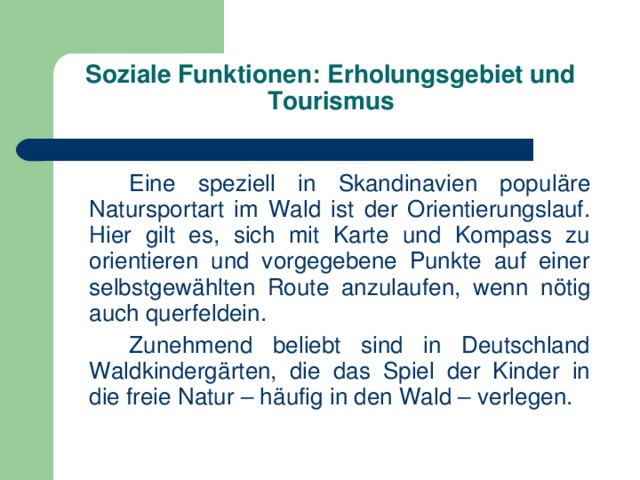 Soziale Funktionen: Erholungsgebiet und Tourismus     Eine speziell in Skandinavien populäre Natursportart im Wald ist der Orientierungslauf. Hier gilt es, sich mit Karte und Kompass zu orientieren und vorgegebene Punkte auf einer selbstgewählten Route anzulaufen, wenn nötig auch querfeldein.   Zunehmend beliebt sind in Deutschland Waldkindergärten, die das Spiel der Kinder in die freie Natur – häufig in den Wald – verlegen. 