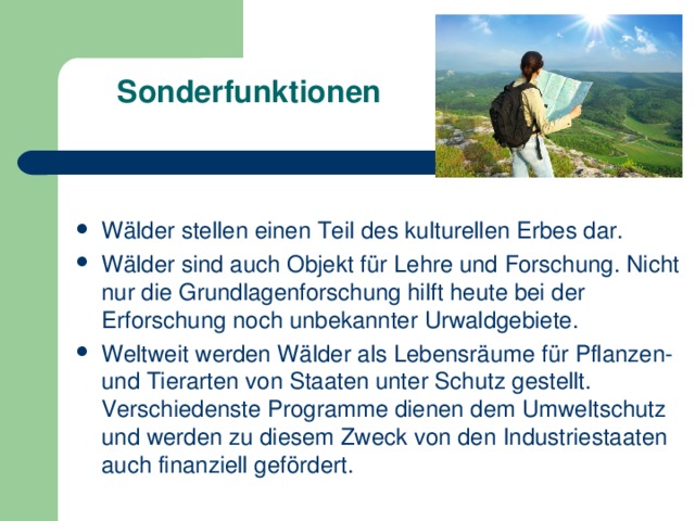 Sonderfunktionen    Wälder stellen einen Teil des kulturellen Erbes dar. Wälder sind auch Objekt für Lehre und Forschung. Nicht nur die Grundlagenforschung hilft heute bei der Erforschung noch unbekannter Urwaldgebiete. Weltweit werden Wälder als Lebensräume für Pflanzen- und Tierarten von Staaten unter Schutz gestellt. Verschiedenste Programme dienen dem Umweltschutz und werden zu diesem Zweck von den Industriestaaten auch finanziell gefördert. 