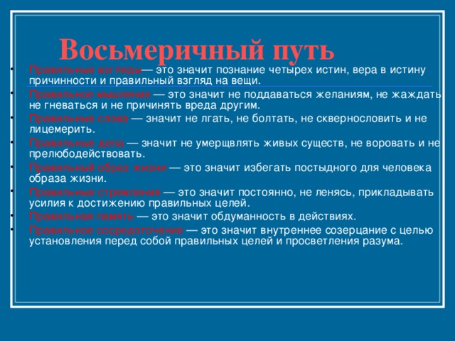  Восьмеричный путь   Правильные взгляды — это значит познание четырех истин, вера в истину причинности и правильный взгляд на вещи. Правильное мышление — это значит не поддаваться желаниям, не жаждать, не гневаться и не причинять вреда другим. Правильные слова — значит не лгать, не болтать, не сквернословить и не лицемерить. Правильные дела — значит не умерщвлять живых существ, не воровать и не прелюбодействовать. Правильный образ жизни — это значит избегать постыдного для человека образа жизни. Правильные стремления — это значит постоянно, не ленясь, прикладывать усилия к достижению правильных целей. Правильная память — это значит обдуманность в действиях. Правильное сосредоточение — это значит внутреннее созерцание с целью установления перед собой правильных целей и просветления разума.   