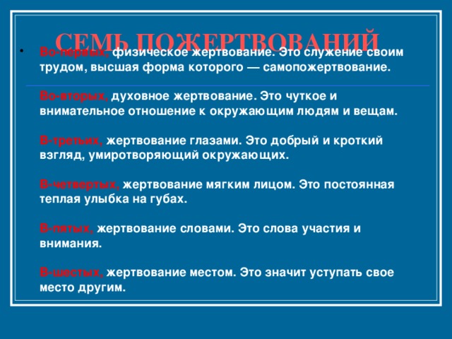 СЕМЬ ПОЖЕРТВОВАНИЙ   Во-первых, физическое жертвование. Это служение своим трудом, высшая форма которого — самопожертвование.   Во-вторых, духовное жертвование. Это чуткое и внимательное отношение к окружающим людям и вещам.   В-третьих, жертвование глазами. Это добрый и кроткий взгляд, умиротворяющий окружающих.   В-четвертых, жертвование мягким лицом. Это постоянная теплая улыбка на губах.   В-пятых, жертвование словами. Это слова участия и внимания.   В-шестых, жертвование местом. Это значит уступать свое место другим.       
