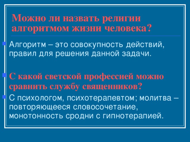 Можно ли назвать религии алгоритмом жизни человека? Алгоритм – это совокупность действий, правил для решения данной задачи.  С какой светской профессией можно сравнить службу священников? С психологом, психотерапевтом; молитва – повторяющееся словосочетание, монотонность сродни с гипнотерапией. 