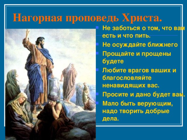 Нагорная проповедь Христа. Не заботься о том, что вам есть и что пить. Не осуждайте ближнего Прощайте и прощены будете Любите врагов ваших и благословляйте ненавидящих вас. Просите и дано будет вам. Мало быть верующим, надо творить добрые дела. 