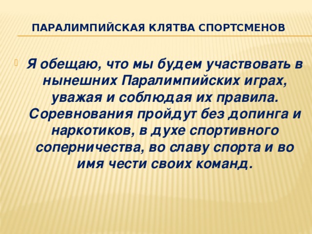 Паралимпийская клятва спортсменов Я обещаю, что мы будем участвовать в нынешних Паралимпийских играх, уважая и соблюдая их правила. Соревнования пройдут без допинга и наркотиков, в духе спортивного соперничества, во славу спорта и во имя чести своих команд. 