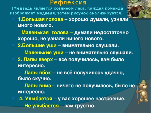 Рефлексия  (Медведь является хозяином леса. Каждая команда  изображает медведя, затем рисунок анализируется) 1.Большая голова – хорошо думали, узнали много нового.  Маленькая голова – думали недостаточно хорошо, не узнали ничего нового. 2.Большие уши – внимательно слушали.  Маленькие уши – не внимательно слушали. 3. Лапы вверх – всё получилось, вам было интересно.  Лапы вбок – не всё получилось удачно, было скучно.  Лапы вниз – ничего не получилось, было не интересно.  4. Улыбается  – у вас хорошее настроение.  Не улыбается – вам грустно.