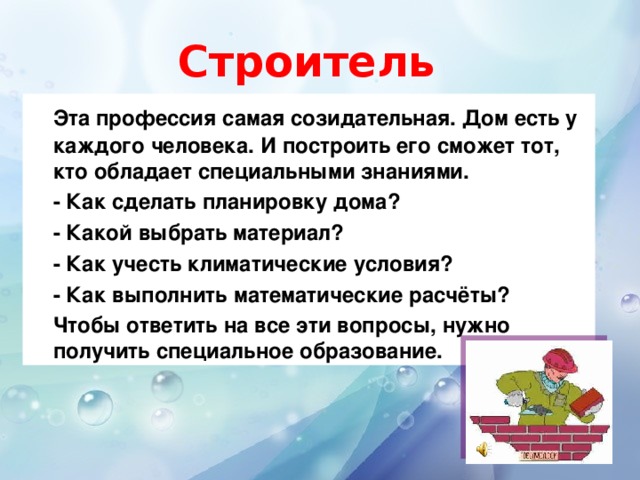 Строитель   Эта профессия самая созидательная. Дом есть у каждого человека. И построить его сможет тот, кто обладает специальными знаниями.  - Как сделать планировку дома?  - Какой выбрать материал?  - Как учесть климатические условия?  - Как выполнить математические расчёты?  Чтобы ответить на все эти вопросы, нужно получить специальное образование.