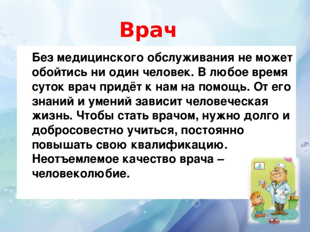 Врач   Без медицинского обслуживания не может обойтись ни один человек. В любое время суток врач придёт к нам на помощь. От его знаний и умений зависит человеческая жизнь. Чтобы стать врачом, нужно долго и добросовестно учиться, постоянно повышать свою квалификацию. Неотъемлемое качество врача – человеколюбие.