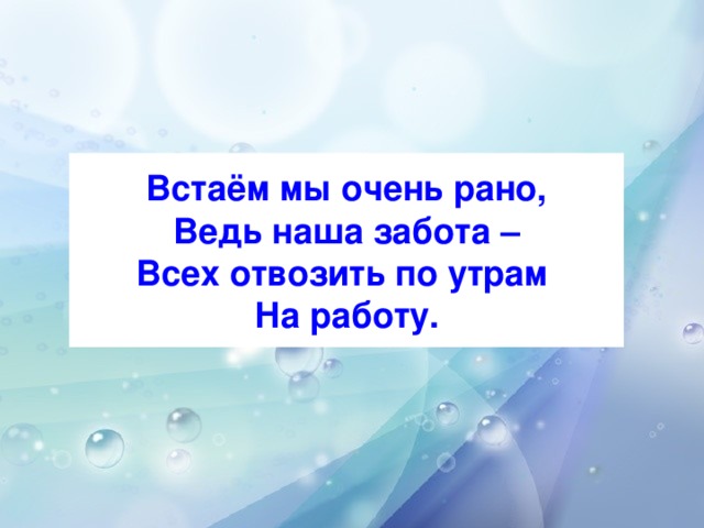 Встаём мы очень рано,  Ведь наша забота –  Всех отвозить по утрам  На работу.