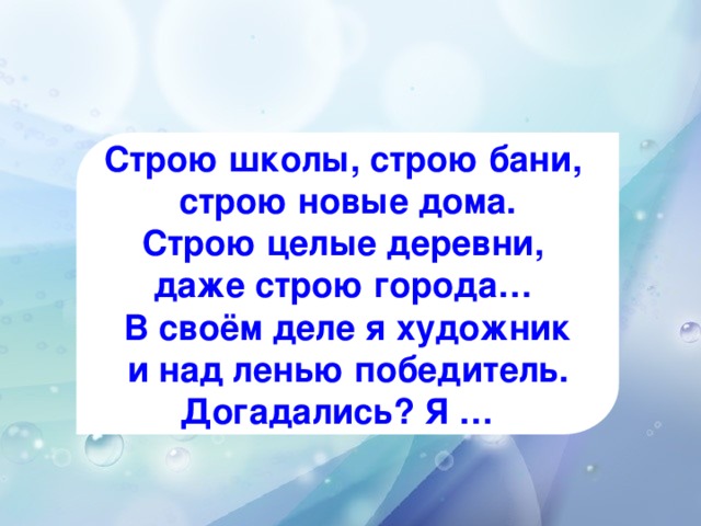 Строю школы, строю бани, строю новые дома. Строю целые деревни, даже строю города… В своём деле я художник и над ленью победитель. Догадались? Я …