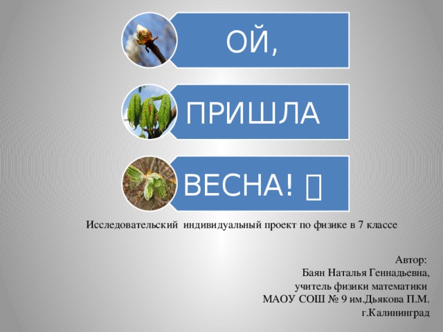 ОЙ, ПРИШЛА ВЕСНА!  Исследовательский индивидуальный проект по физике в 7 классе Автор: Баян Наталья Геннадьевна, учитель физики математики МАОУ СОШ № 9 им.Дьякова П.М.  г.Калининград 