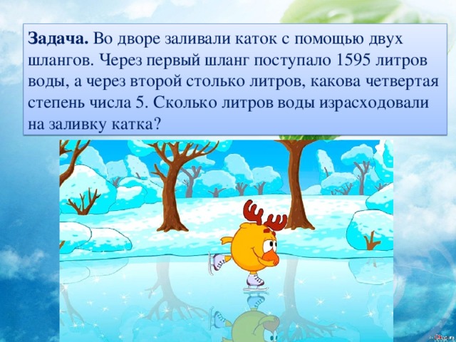Задача. Во дворе заливали каток с помощью двух шлангов. Через первый шланг поступало 1595 литров воды, а через второй столько литров, какова четвертая степень числа 5. Сколько литров воды израсходовали на заливку катка?