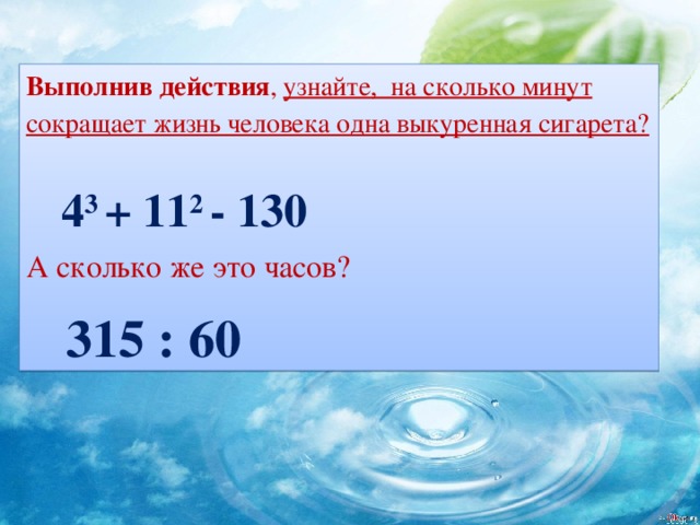 Выполнив действия , узнайте, на сколько минут сокращает жизнь человека одна выкуренная сигарета?   4 3 + 11 2 - 130 А сколько же это часов?  315 : 60