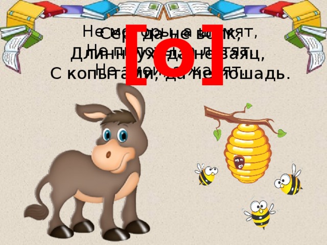 [о] Не моторы, а шумят,  Не пилоты, а летят,  Не змеи, а жалят. Сер, да не волк,  Длинноух, да не заяц,  С копытами, да не лошадь. 