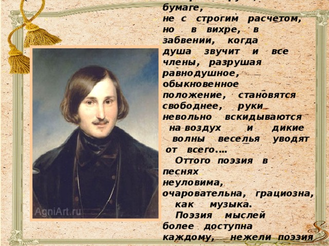  «Песня сочиняется не с пером в руке, не на бумаге, не с строгим расчетом, но в вихре, в забвении, когда душа звучит и все члены, разрушая равнодушное, о быкновенное положение, становятся свободнее, руки невольно вскидываются на воздух и дикие волны веселья уводят от всего.…  Оттого поэзия в песнях неуловима, очаровательна, грациозна, как музыка.  Поэзия мыслей более доступна каждому, нежели поэзия звуков или, лучше сказать , поэзия поэзии» /Н. В. Гоголь/. 