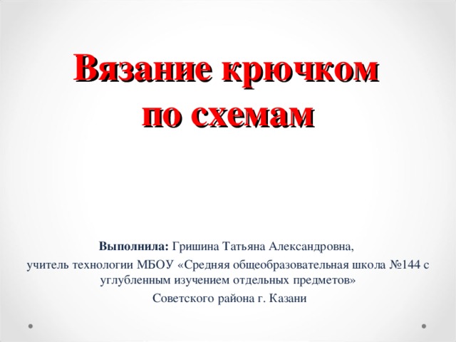             Вязание крючком  по схемам Выполнила: Гришина Татьяна Александровна, учитель технологии  МБОУ «Средняя общеобразовательная школа №144 с углубленным изучением отдельных предметов»  Советского района г. Казани г.Казань,2016 