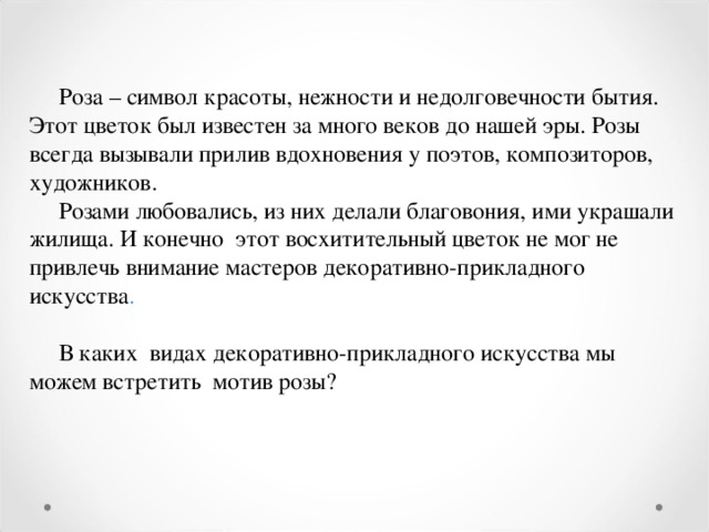  Роза – символ красоты, нежности и недолговечности бытия. Этот цветок был известен за много веков до нашей эры. Розы всегда вызывали прилив вдохновения у поэтов, композиторов, художников.  Розами любовались, из них делали благовония, ими украшали жилища. И конечно этот восхитительный цветок не мог не привлечь внимание мастеров декоративно-прикладного искусства .  В каких видах декоративно-прикладного искусства мы можем встретить мотив розы? 