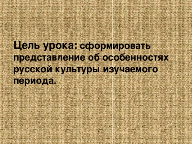 Цель урока:  сформировать представление об особенностях русской культуры изучаемого периода .